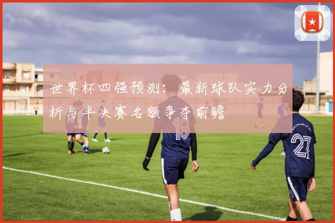 世界杯四强预测：最新球队实力分析与半决赛名额争夺前瞻