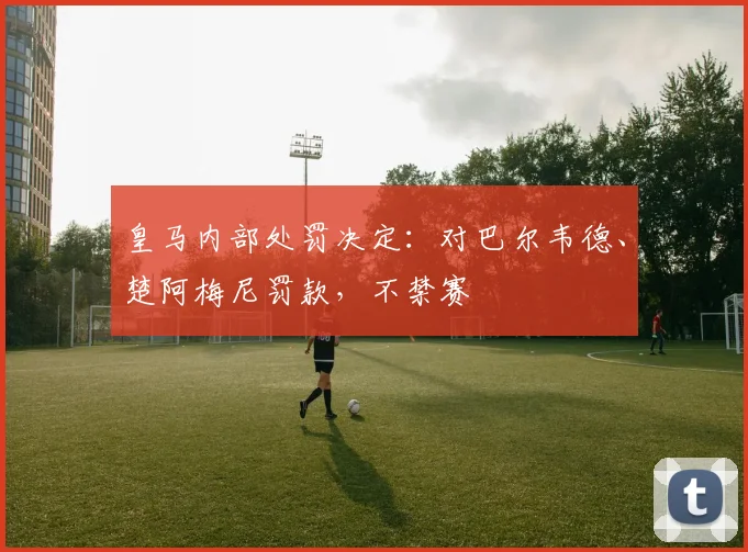 皇马内部处罚决定:对巴尔韦德、楚阿梅尼罚款,不禁赛