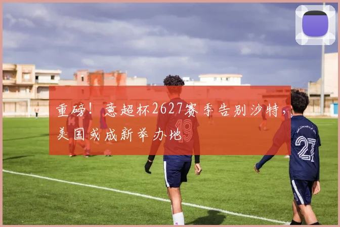 重磅！意超杯2627赛季告别沙特，美国或成新举办地