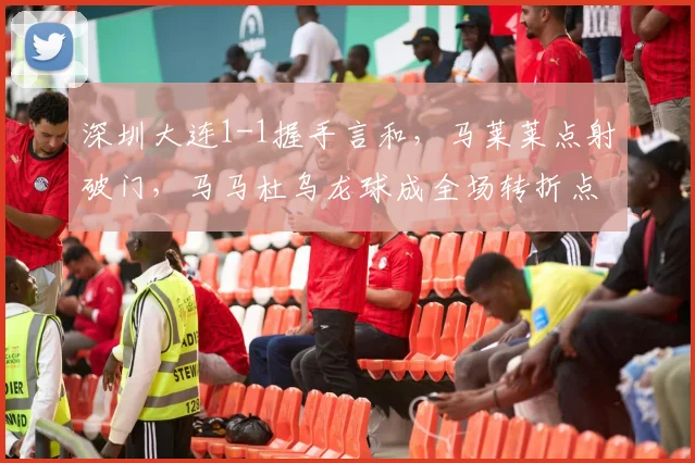 深圳大连1-1握手言和,马莱莱点射破门,马马杜乌龙球成全场转折点深度解析