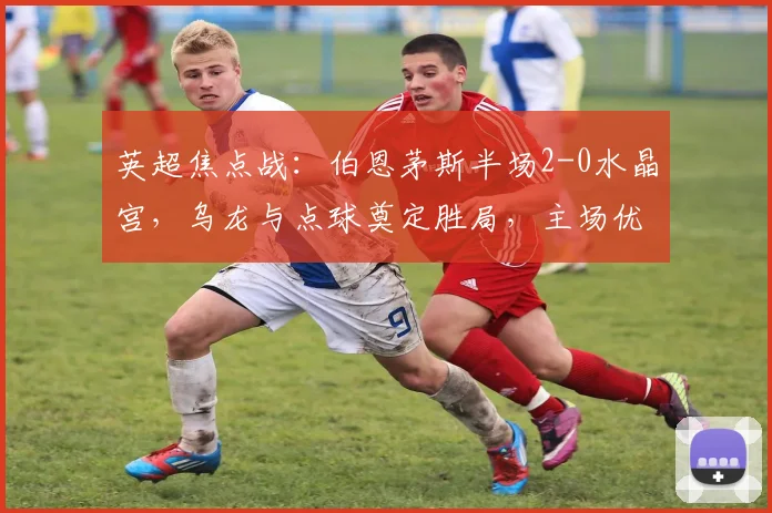 英超焦点战：伯恩茅斯半场2-0水晶宫，乌龙与点球奠定胜局，主场优势明显